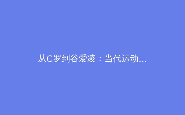 从C罗到谷爱凌：当代运动员商业价值与社会责任的博弈与平衡 - 2