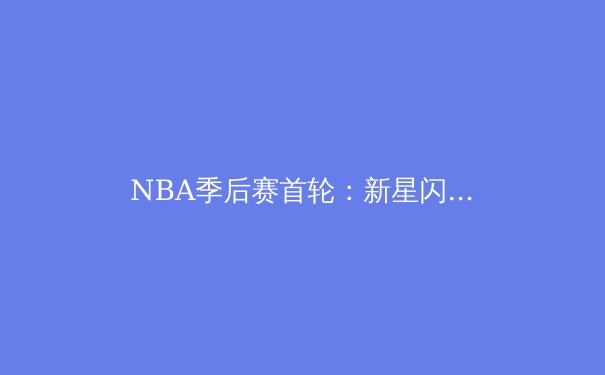 NBA季后赛首轮：新星闪耀，王朝更迭，篮球未来已来 - 3