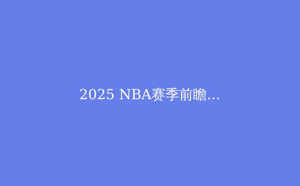 2025 NBA赛季前瞻：超级球队争霸与新生代崛起，谁将问鼎总冠军？