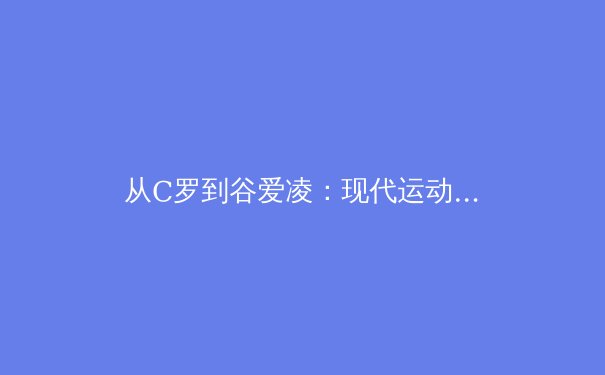 从C罗到谷爱凌：现代运动员商业价值与竞技表现的辩证关系 - 2