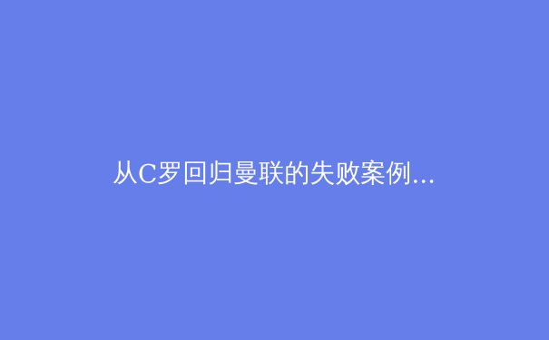 从C罗回归曼联的失败案例，剖析现代足球俱乐部引援的战略迷失 - 4