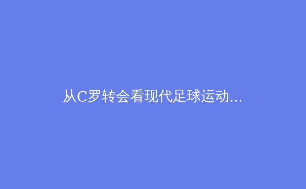 从C罗转会看现代足球运动员职业生涯规划：数据驱动下的决策革命 - 4