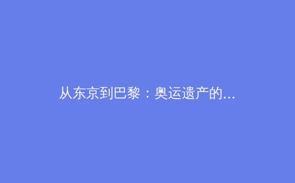 从东京到巴黎：奥运遗产的传承与革新——探索大型赛事对城市发展的深远影响