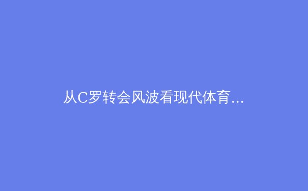 从C罗转会风波看现代体育商业的深层博弈与球员职业生涯规划 - 4